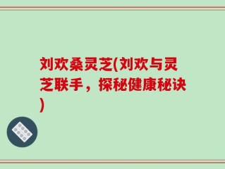 刘欢桑灵芝(刘欢与灵芝联手，探秘健康秘诀)