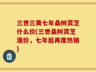 三世三黄七年桑树灵芝什么价(三世桑树灵芝涨价，七年后再度热销)