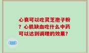 心衰可以吃灵芝孢子粉？心肌缺血吃什么中药可以达到调理的效果？