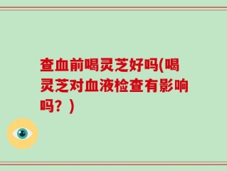 查血前喝灵芝好吗(喝灵芝对血液检查有影响吗？)