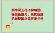 鹊华灵芝孢子粉破壁(提高免疫力，质优价廉的破壁鹊华灵芝孢子粉)