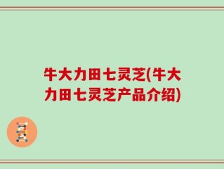 牛大力田七灵芝(牛大力田七灵芝产品介绍)