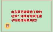 山东灵芝破壁孢子粉的功效？详细介绍灵芝孢子粉的作用及功效？