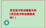 灵芝孢子粉含糖量大吗(灵芝孢子粉含糖量高吗？)