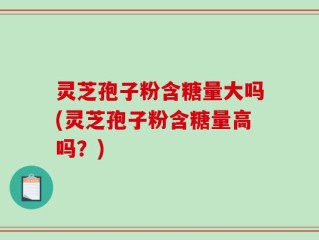 灵芝孢子粉含糖量大吗(灵芝孢子粉含糖量高吗？)