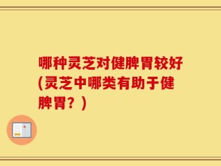 哪种灵芝对健脾胃较好(灵芝中哪类有助于健脾胃？)
