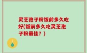 灵芝孢子粉饭前多久吃好(饭前多久吃灵芝孢子粉最佳？)