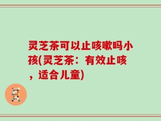 灵芝茶可以止咳嗽吗小孩(灵芝茶：有效止咳，适合儿童)