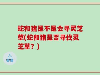 蛇和猪是不是会寻灵芝草(蛇和猪是否寻找灵芝草？)