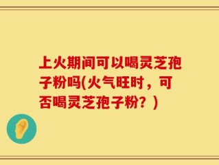 上火期间可以喝灵芝孢子粉吗(火气旺时，可否喝灵芝孢子粉？)