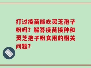 打过疫苗能吃灵芝孢子粉吗？解答疫苗接种和灵芝孢子粉食用的相关问题？