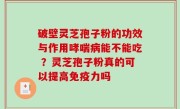 破壁灵芝孢子粉的功效与作用哮喘病能不能吃 ？灵芝孢子粉真的可以提高免疫力吗
