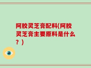 阿胶灵芝膏配料(阿胶灵芝膏主要原料是什么？)