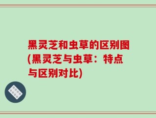 黑灵芝和虫草的区别图(黑灵芝与虫草：特点与区别对比)