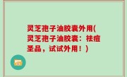 灵芝孢子油胶囊外用(灵芝孢子油胶囊：祛痘圣品，试试外用！)