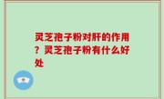 灵芝孢子粉对肝的作用？灵芝孢子粉有什么好处