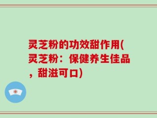 灵芝粉的功效甜作用(灵芝粉：保健养生佳品，甜滋可口)