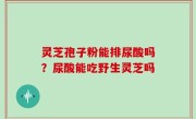 灵芝孢子粉能排尿酸吗？尿酸能吃野生灵芝吗