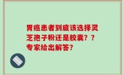 胃癌患者到底该选择灵芝孢子粉还是胶囊？？专家给出解答？