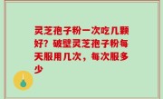 灵芝孢子粉一次吃几颗好？破壁灵芝孢子粉每天服用几次，每次服多少