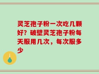 灵芝孢子粉一次吃几颗好？破壁灵芝孢子粉每天服用几次，每次服多少