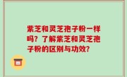 紫芝和灵芝孢子粉一样吗？了解紫芝和灵芝孢子粉的区别与功效？
