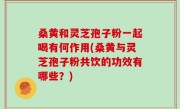 桑黄和灵芝孢子粉一起喝有何作用(桑黄与灵芝孢子粉共饮的功效有哪些？)