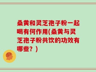 桑黄和灵芝孢子粉一起喝有何作用(桑黄与灵芝孢子粉共饮的功效有哪些？)