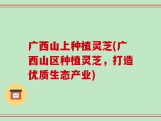广西山上种植灵芝(广西山区种植灵芝，打造优质生态产业)