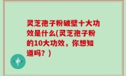 灵芝孢子粉破壁十大功效是什么(灵芝孢子粉的10大功效，你想知道吗？)