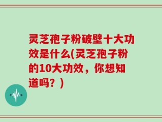 灵芝孢子粉破壁十大功效是什么(灵芝孢子粉的10大功效，你想知道吗？)