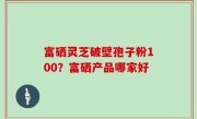富硒灵芝破壁孢子粉100？富硒产品哪家好