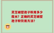 灵芝破壁孢子粉用多少度水？正确的灵芝破壁孢子粉饮用方法？