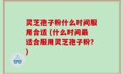 灵芝孢子粉什么时间服用合适 (什么时间最适合服用灵芝孢子粉？)