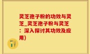 灵芝孢子粉的功效与灵芝_灵芝孢子粉与灵芝：深入探讨其功效及应用)
