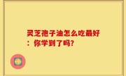 灵芝孢子油怎么吃最好：你学到了吗？