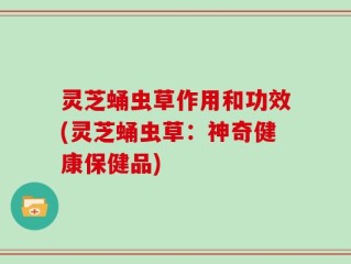 灵芝蛹虫草作用和功效(灵芝蛹虫草：神奇健康保健品)