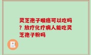 灵芝孢子喉癌可以吃吗？放疗化疗病人能吃灵芝孢子粉吗