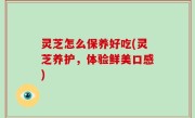 灵芝怎么保养好吃(灵芝养护，体验鲜美口感)