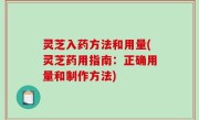 灵芝入药方法和用量(灵芝药用指南：正确用量和制作方法)