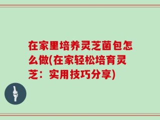 在家里培养灵芝菌包怎么做(在家轻松培育灵芝：实用技巧分享)