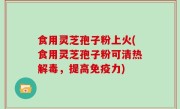 食用灵芝孢子粉上火(食用灵芝孢子粉可清热解毒，提高免疫力)