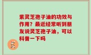 紫灵芝孢子油的功效与作用？最近经常听到朋友说灵芝孢子油，可以科普一下吗