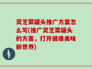灵芝菜罐头推广方案怎么写(推广灵芝菜罐头的方案，打开健康美味新世界)