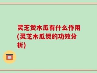 灵芝煲木瓜有什么作用(灵芝木瓜煲的功效分析)