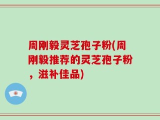 周刚毅灵芝孢子粉(周刚毅推荐的灵芝孢子粉，滋补佳品)