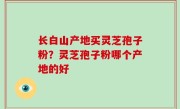 长白山产地买灵芝孢子粉？灵芝孢子粉哪个产地的好