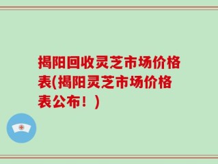 揭阳回收灵芝市场价格表(揭阳灵芝市场价格表公布！)
