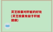 灵芝胶囊对肝脏的好处(灵芝胶囊有益于肝脏健康)