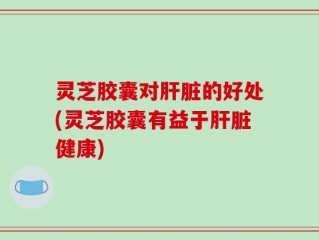 灵芝胶囊对肝脏的好处(灵芝胶囊有益于肝脏健康)